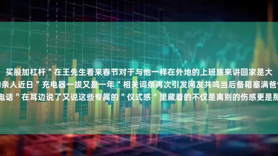 买股加杠杆＂在王先生看来春节对于与他一样在外地的上班族来讲回家是大家不约而同的默契可以多陪陪自己的亲人近日＂充电器一拔又是一年＂相关词条再次引发网友共鸣当后备箱塞满爸爸妈妈的＂爱＂当那句＂到了打个电话＂在耳边说了又说这些专属的＂仪式感＂里藏着的不仅是离别的伤感更是那份沉甸甸的爱与牵挂每次离家时家人们默默的关爱和不舍的身影都是奔波的游子们走再远都有的念想一句＂一路平安＂藏着一整年的牵挂看着这些离别时