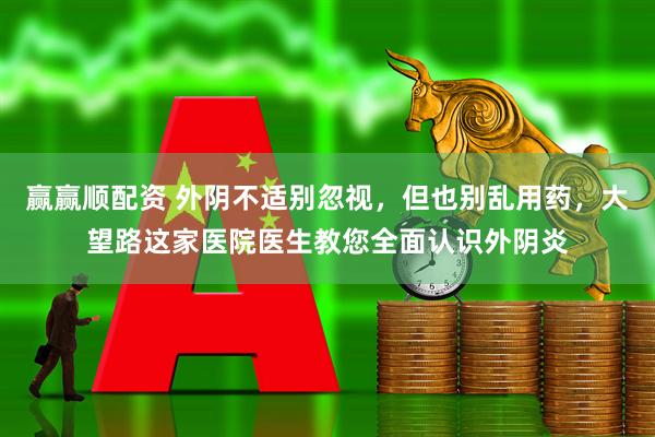 赢赢顺配资 外阴不适别忽视，但也别乱用药，大望路这家医院医生教您全面认识外阴炎