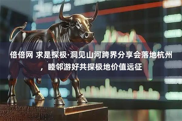 倍倍网 求是探极·洞见山河跨界分享会落地杭州，睦邻游好共探极地价值远征