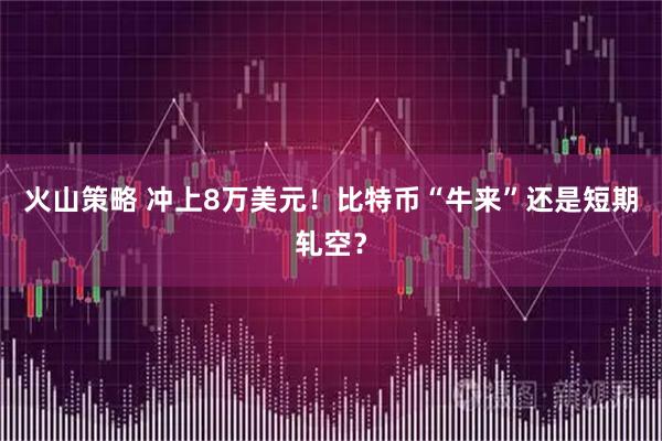 火山策略 冲上8万美元！比特币“牛来”还是短期轧空？